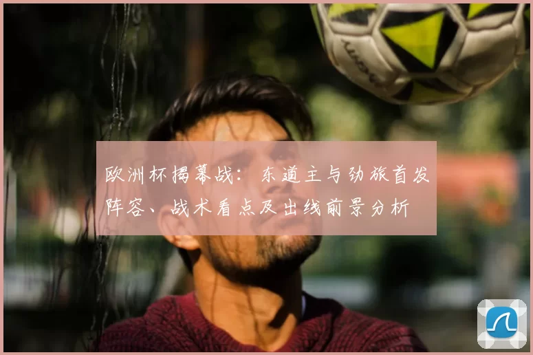 欧洲杯揭幕战:东道主与劲旅首发阵容、战术看点及出线前景分析