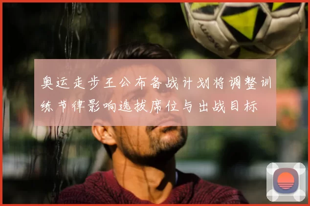 奥运走步王公布备战计划将调整训练节律影响选拔席位与出战目标