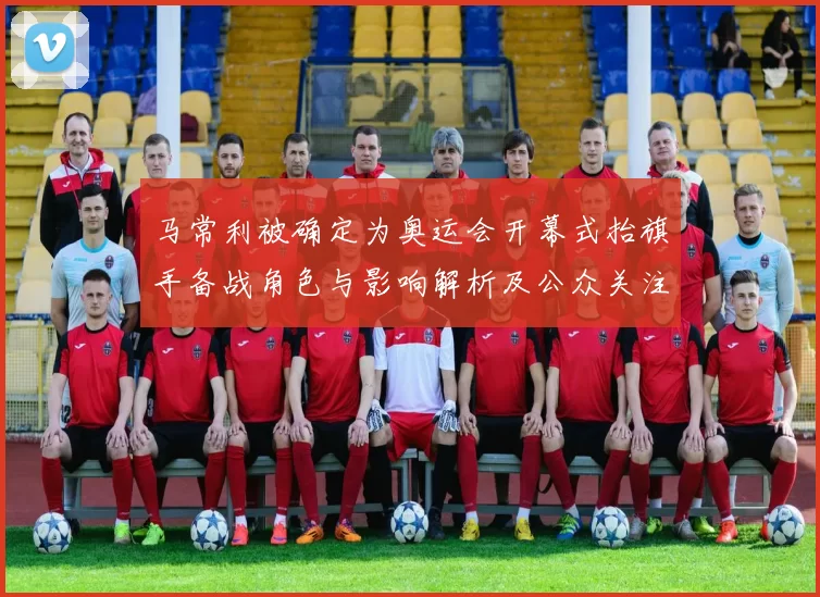 马常利被确定为奥运会开幕式抬旗手备战角色与影响解析及公众关注