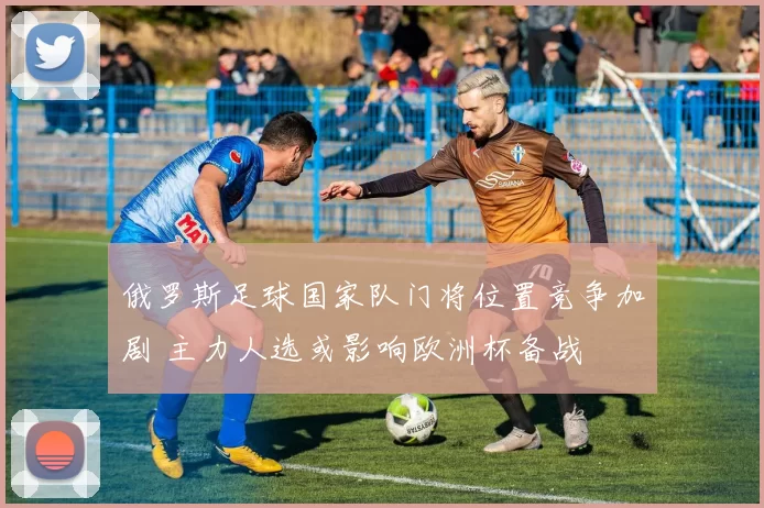 俄罗斯足球国家队门将位置竞争加剧 主力人选或影响欧洲杯备战