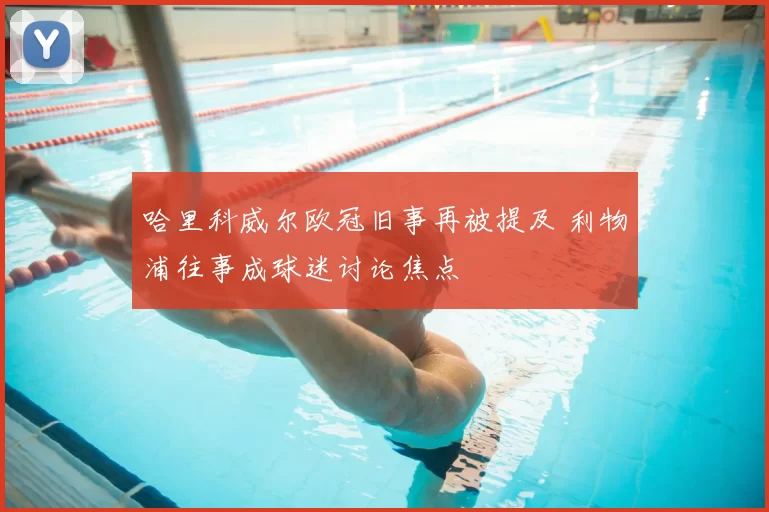 哈里科威尔欧冠旧事再被提及 利物浦往事成球迷讨论焦点