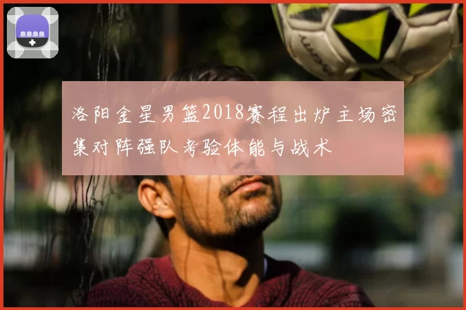 洛阳金星男篮2018赛程出炉主场密集对阵强队考验体能与战术