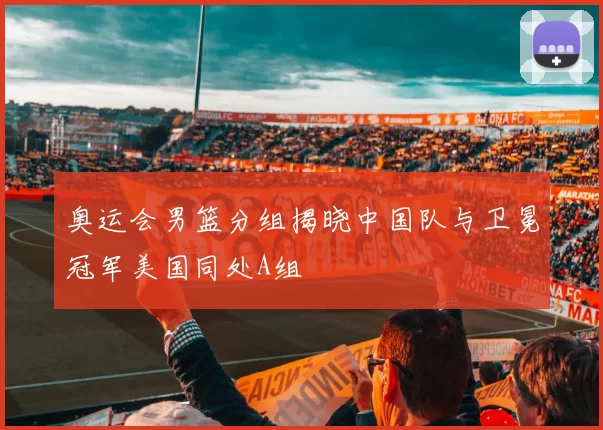 奥运会男篮分组揭晓中国队与卫冕冠军美国同处A组