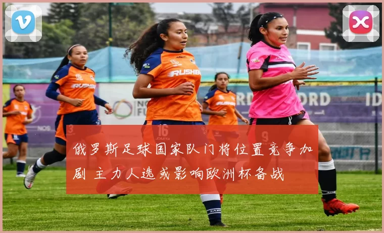 俄罗斯足球国家队门将位置竞争加剧 主力人选或影响欧洲杯备战