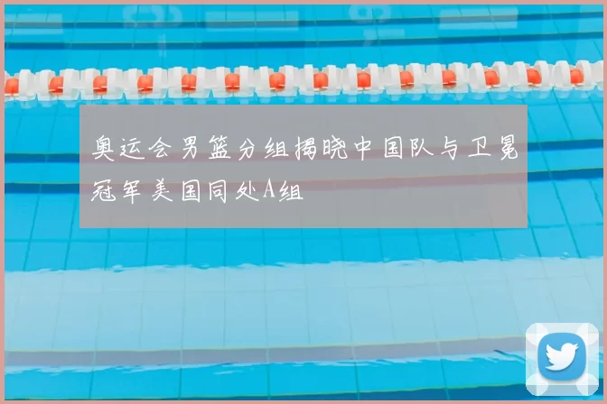 奥运会男篮分组揭晓中国队与卫冕冠军美国同处A组