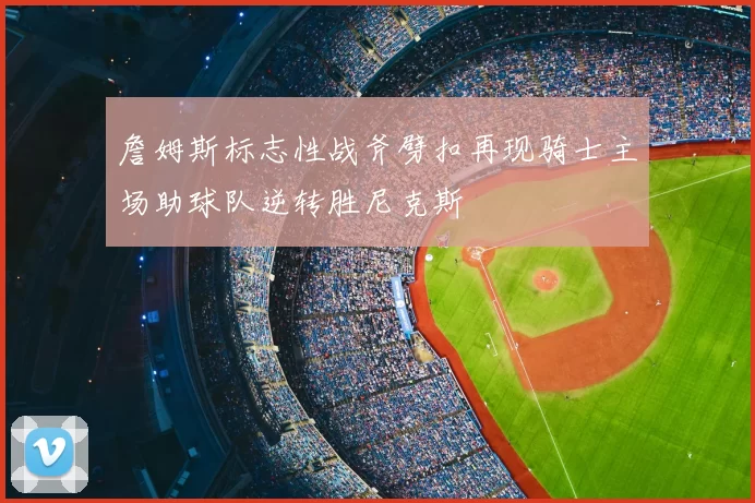 詹姆斯标志性战斧劈扣再现骑士主场助球队逆转胜尼克斯