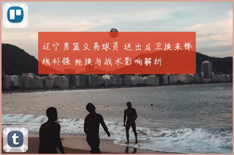 辽宁男篮交易球员 送出后卫换来锋线补强 轮换与战术影响解析