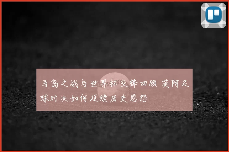 马岛之战与世界杯交锋回顾 英阿足球对决如何延续历史恩怨