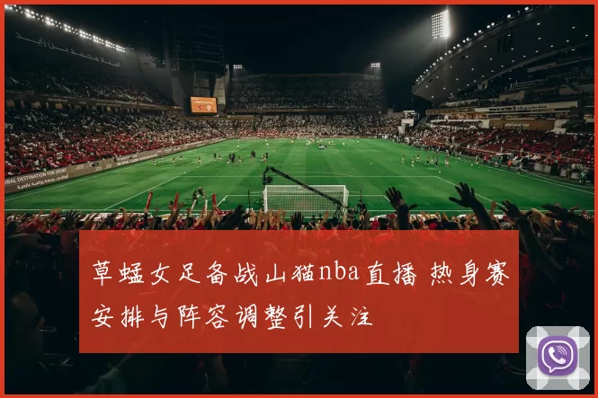 草蜢女足备战山猫nba直播 热身赛安排与阵容调整引关注