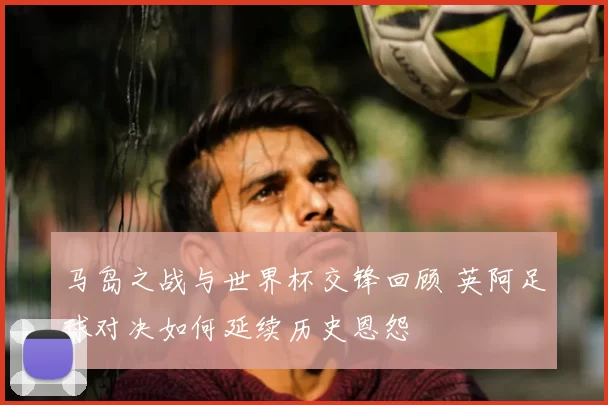 马岛之战与世界杯交锋回顾 英阿足球对决如何延续历史恩怨