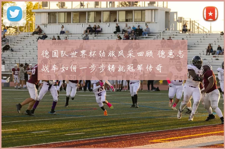 德国队世界杯劲旅风采回顾 德意志战车如何一步步铸就冠军传奇