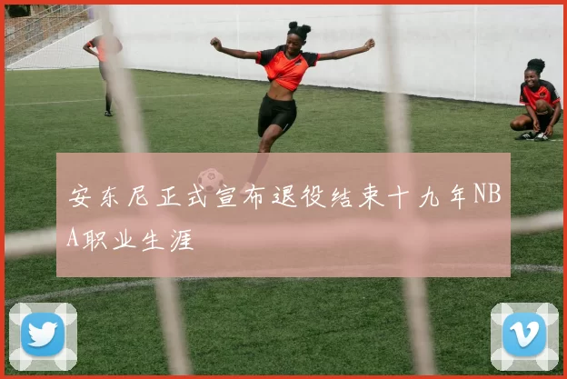 安东尼正式宣布退役结束十九年NBA职业生涯