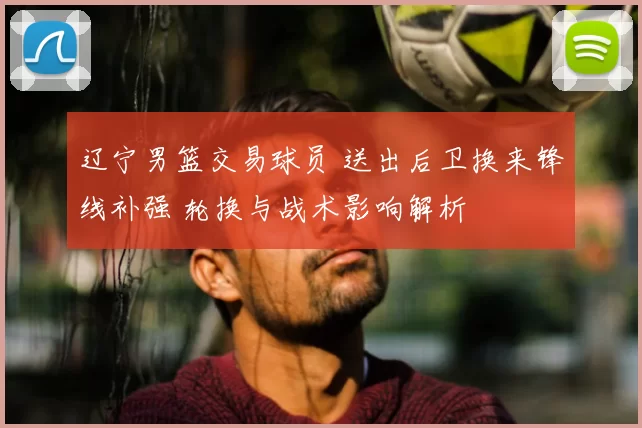 辽宁男篮交易球员 送出后卫换来锋线补强 轮换与战术影响解析