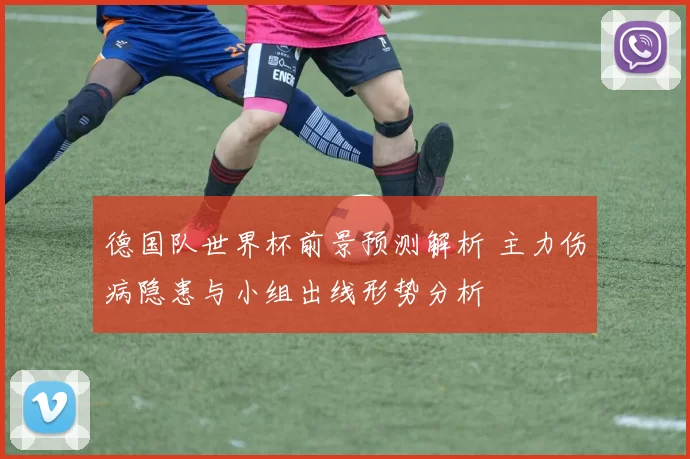 德国队世界杯前景预测解析 主力伤病隐患与小组出线形势分析