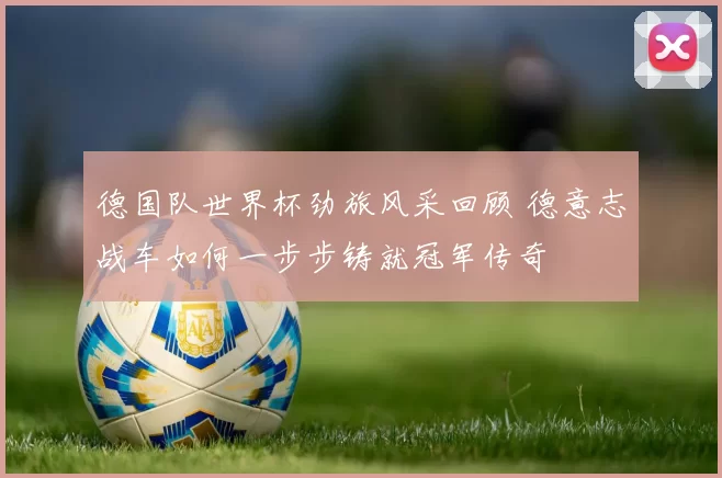 德国队世界杯劲旅风采回顾 德意志战车如何一步步铸就冠军传奇