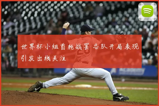 世界杯小组首轮战罢 各队开局表现引发出线关注