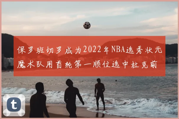 保罗班切罗成为2022年NBA选秀状元魔术队用首轮第一顺位选中杜克前锋