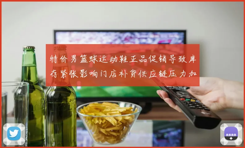 特价男篮球运动鞋正品促销导致库存紧张影响门店补货供应链压力加剧