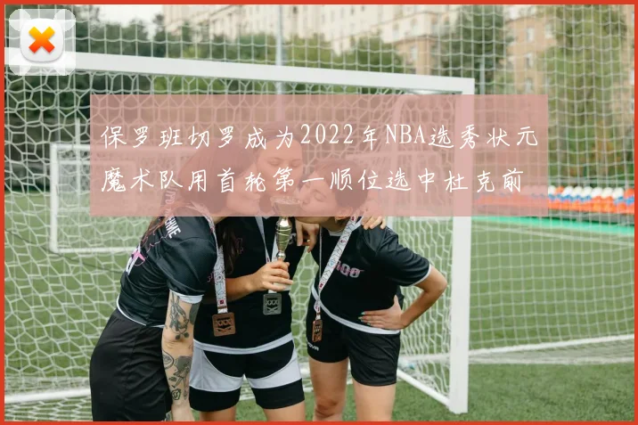 保罗班切罗成为2022年NBA选秀状元魔术队用首轮第一顺位选中杜克前锋
