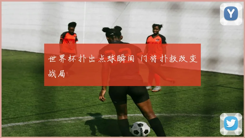 世界杯扑出点球瞬间 门将扑救改变战局