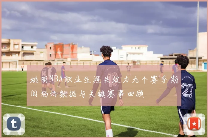 姚明NBA职业生涯共效力九个赛季期间场均数据与关键赛事回顾